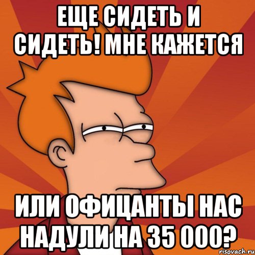 еще сидеть и сидеть! мне кажется или офицанты нас надули на 35 000?, Мем Мне кажется или (Фрай Футурама)