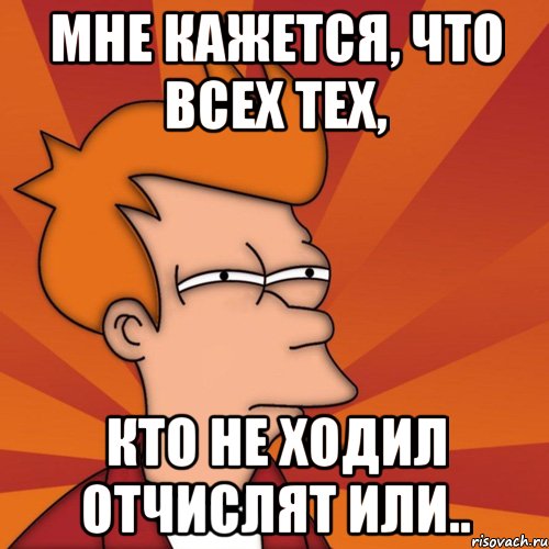 мне кажется, что всех тех, кто не ходил отчислят или.., Мем Мне кажется или (Фрай Футурама)