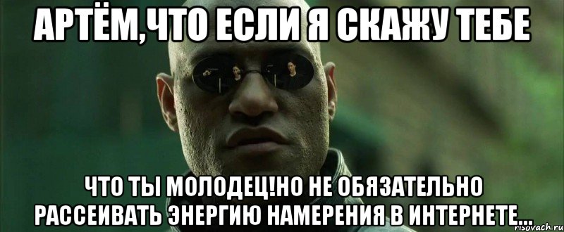 артём,что если я скажу тебе что ты молодец!но не обязательно рассеивать энергию намерения в интернете...