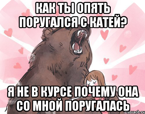 как ты опять поругался с катей? я не в курсе почему она со мной поругалась, Мем мой медвед