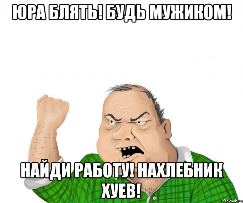 юра блять! будь мужиком! найди работу! нахлебник хуев!, Мем мужик