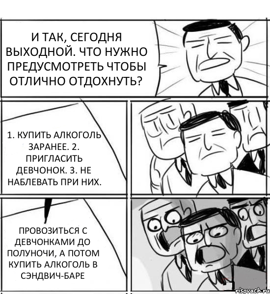 И ТАК, СЕГОДНЯ ВЫХОДНОЙ. ЧТО НУЖНО ПРЕДУСМОТРЕТЬ ЧТОБЫ ОТЛИЧНО ОТДОХНУТЬ? 1. КУПИТЬ АЛКОГОЛЬ ЗАРАНЕЕ. 2. ПРИГЛАСИТЬ ДЕВЧОНОК. 3. НЕ НАБЛЕВАТЬ ПРИ НИХ. ПРОВОЗИТЬСЯ С ДЕВЧОНКАМИ ДО ПОЛУНОЧИ, А ПОТОМ КУПИТЬ АЛКОГОЛЬ В СЭНДВИЧ-БАРЕ, Комикс нам нужна новая идея