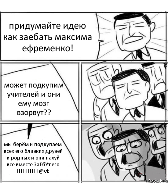 придумайте идею как заебать максима ефременко! может подкупим учителей и они ему мозг взорвут?? мы берём и подкупаем всех его близких друзей и родных и они нахуй все вместе ЗаЕбУт его !!!@vk, Комикс нам нужна новая идея