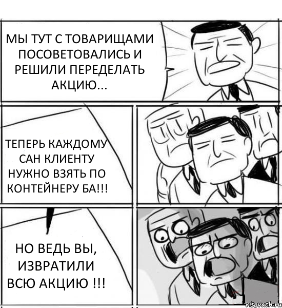 МЫ ТУТ С ТОВАРИЩАМИ ПОСОВЕТОВАЛИСЬ И РЕШИЛИ ПЕРЕДЕЛАТЬ АКЦИЮ... ТЕПЕРЬ КАЖДОМУ САН КЛИЕНТУ НУЖНО ВЗЯТЬ ПО КОНТЕЙНЕРУ БА!!! НО ВЕДЬ ВЫ, ИЗВРАТИЛИ ВСЮ АКЦИЮ !!!, Комикс нам нужна новая идея