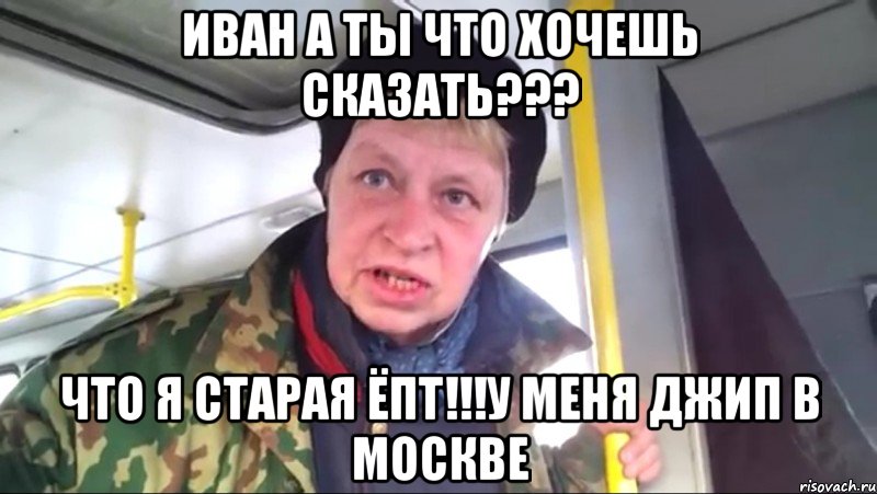 иван а ты что хочешь сказать??? что я старая ёпт!!!у меня джип в москве