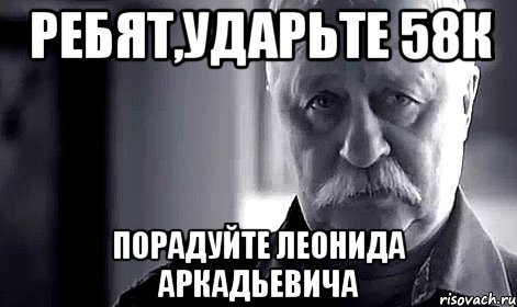 ребят,ударьте 58к порадуйте леонида аркадьевича