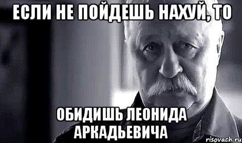 если не пойдешь нахуй, то обидишь леонида аркадьевича