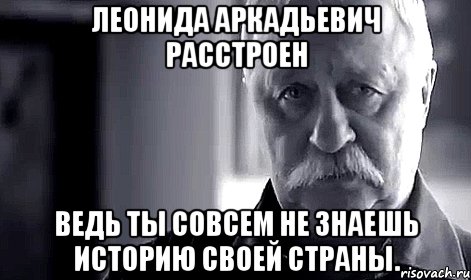 леонида аркадьевич расстроен ведь ты совсем не знаешь историю своей страны.