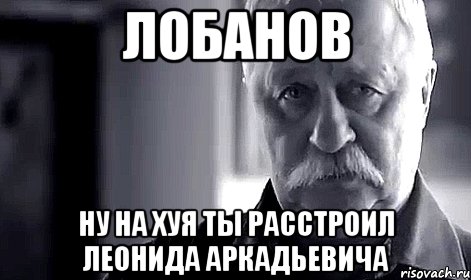 лобанов ну на хуя ты расстроил леонида аркадьевича, Мем Не огорчай Леонида Аркадьевича