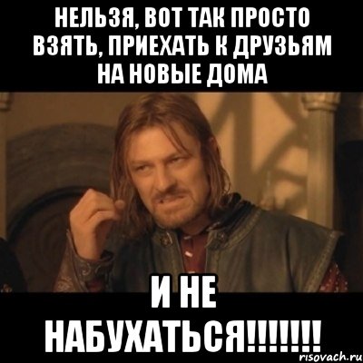 нельзя, вот так просто взять, приехать к друзьям на новые дома и не набухаться!!!, Мем Нельзя просто взять