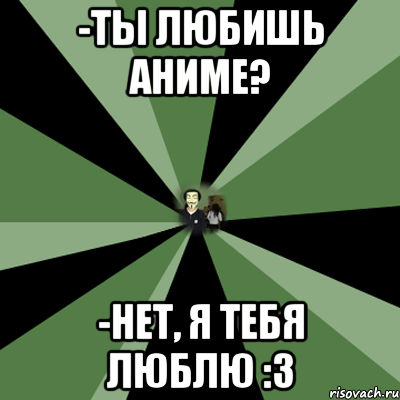 -ты любишь аниме? -нет, я тебя люблю :3