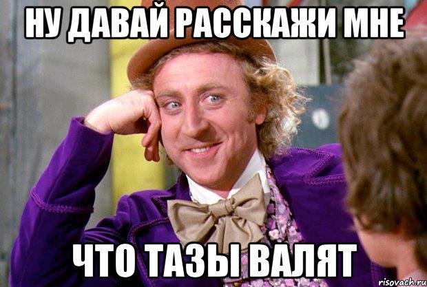 ну давай расскажи мне что тазы валят, Мем Ну давай расскажи (Вилли Вонка)