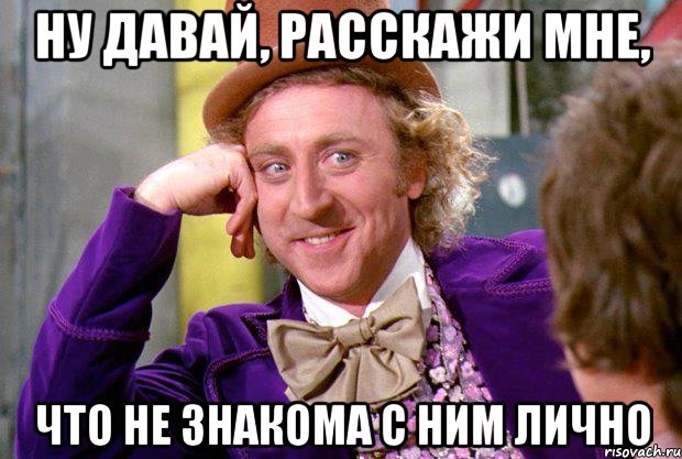 ну давай, расскажи мне, что не знакома с ним лично, Мем Ну давай расскажи (Вилли Вонка)