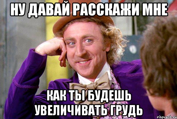 ну давай расскажи мне как ты будешь увеличивать грудь, Мем Ну давай расскажи (Вилли Вонка)