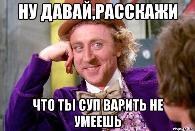 ну давай,расскажи что ты суп варить не умеешь, Мем Ну давай расскажи (Вилли Вонка)