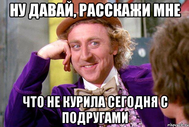 ну давай, расскажи мне что не курила сегодня с подругами, Мем Ну давай расскажи (Вилли Вонка)