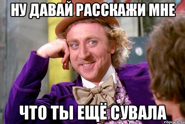 ну давай расскажи мне что ты ещё сувала, Мем Ну давай расскажи (Вилли Вонка)