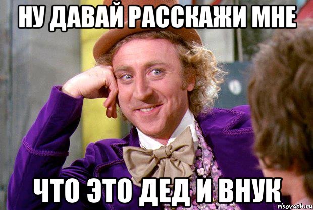 ну давай расскажи мне что это дед и внук, Мем Ну давай расскажи (Вилли Вонка)