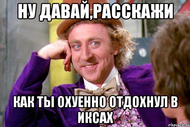 ну давай,расскажи как ты охуенно отдохнул в иксах, Мем Ну давай расскажи (Вилли Вонка)