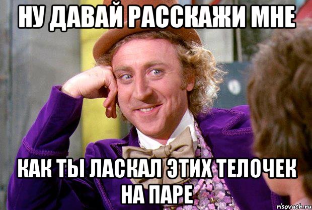 ну давай расскажи мне как ты ласкал этих телочек на паре, Мем Ну давай расскажи (Вилли Вонка)