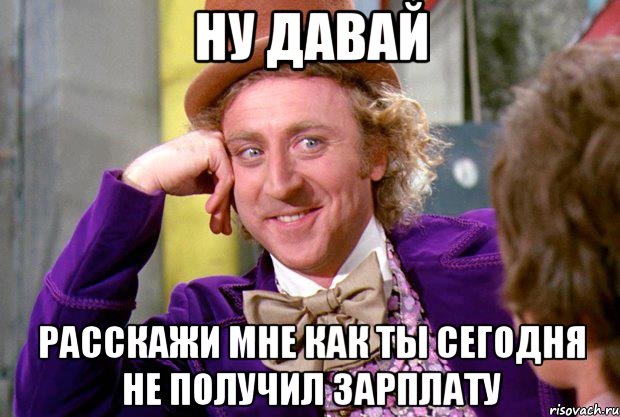 ну давай расскажи мне как ты сегодня не получил зарплату