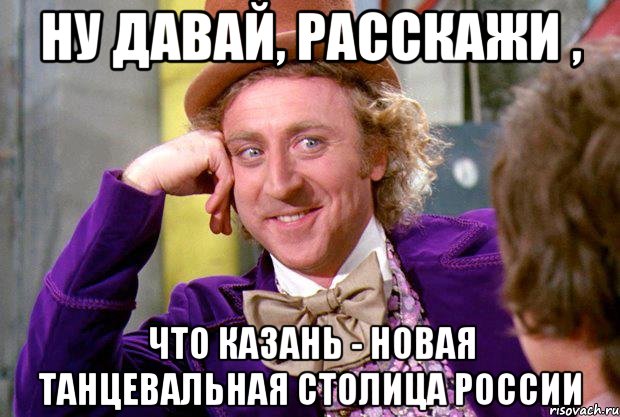 ну давай, расскажи , что казань - новая танцевальная столица россии, Мем Ну давай расскажи (Вилли Вонка)