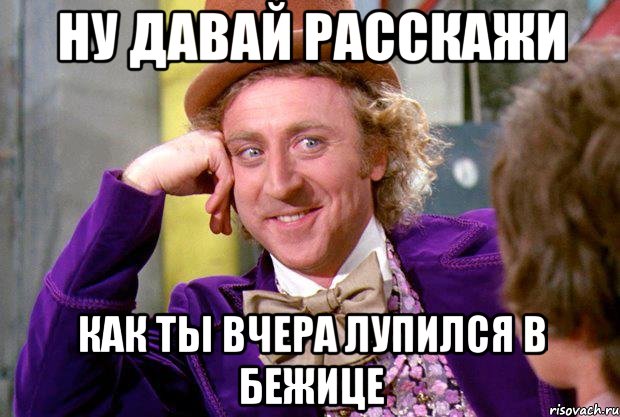 ну давай расскажи как ты вчера лупился в бежице
