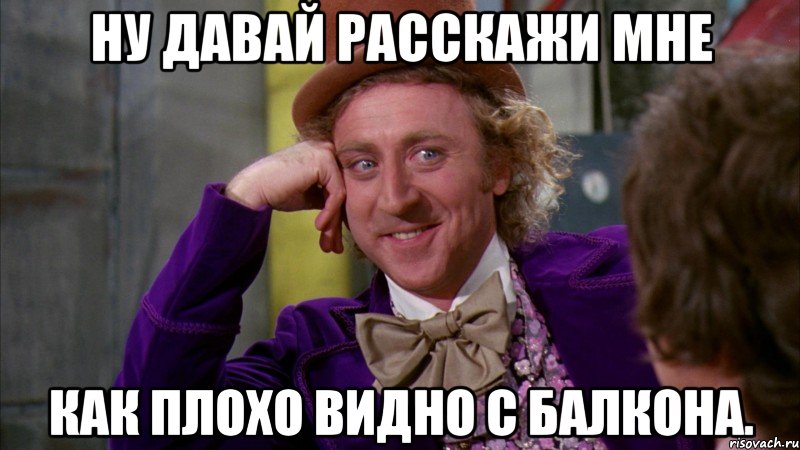 ну давай расскажи мне как плохо видно с балкона., Мем Ну давай расскажи (Вилли Вонка)