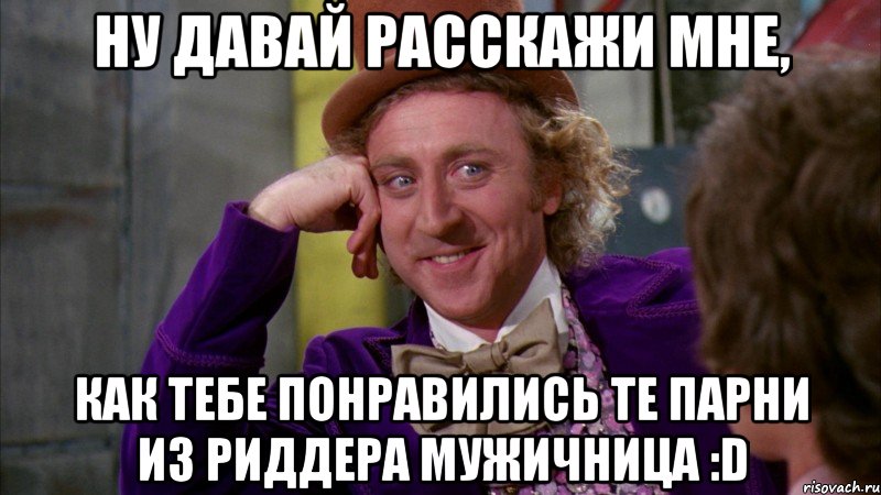 ну давай расскажи мне, как тебе понравились те парни из риддера мужичница :d, Мем Ну давай расскажи (Вилли Вонка)