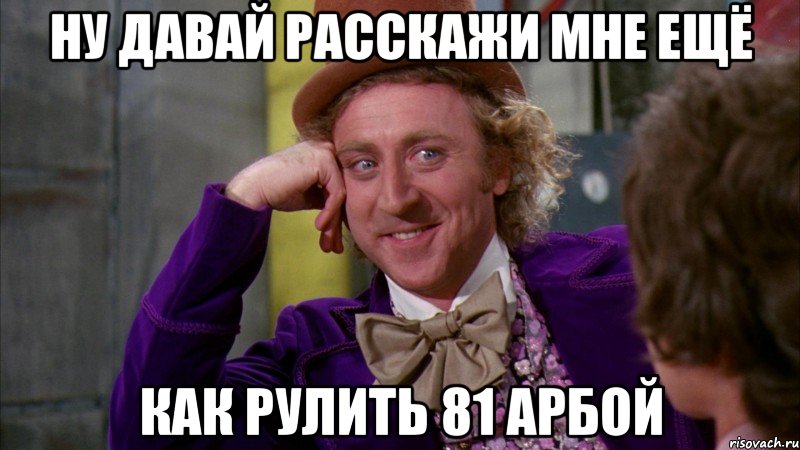 ну давай расскажи мне ещё как рулить 81 арбой, Мем Ну давай расскажи (Вилли Вонка)