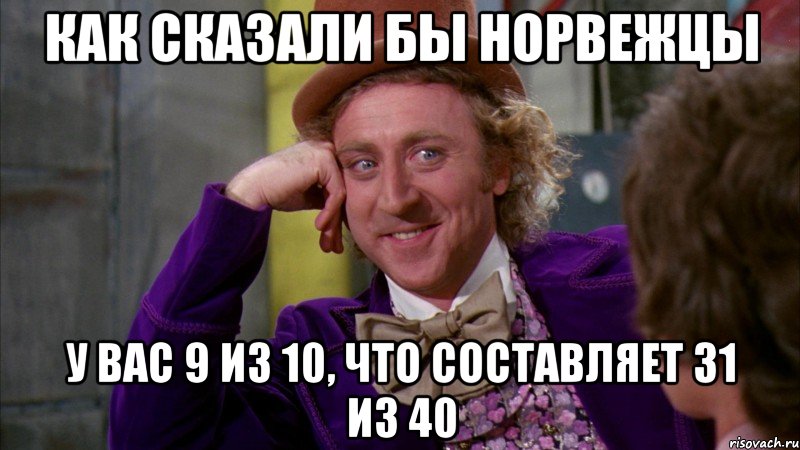 как сказали бы норвежцы у вас 9 из 10, что составляет 31 из 40, Мем Ну давай расскажи (Вилли Вонка)