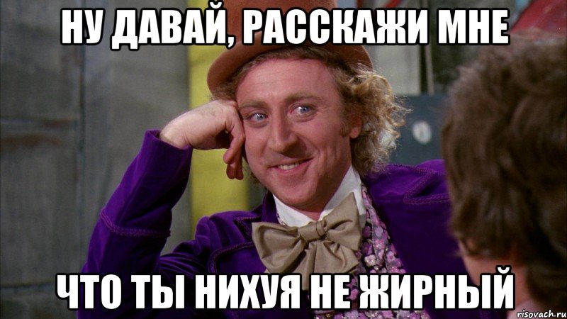 ну давай, расскажи мне что ты нихуя не жирный, Мем Ну давай расскажи (Вилли Вонка)