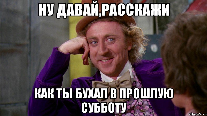 ну давай,расскажи как ты бухал в прошлую субботу, Мем Ну давай расскажи (Вилли Вонка)