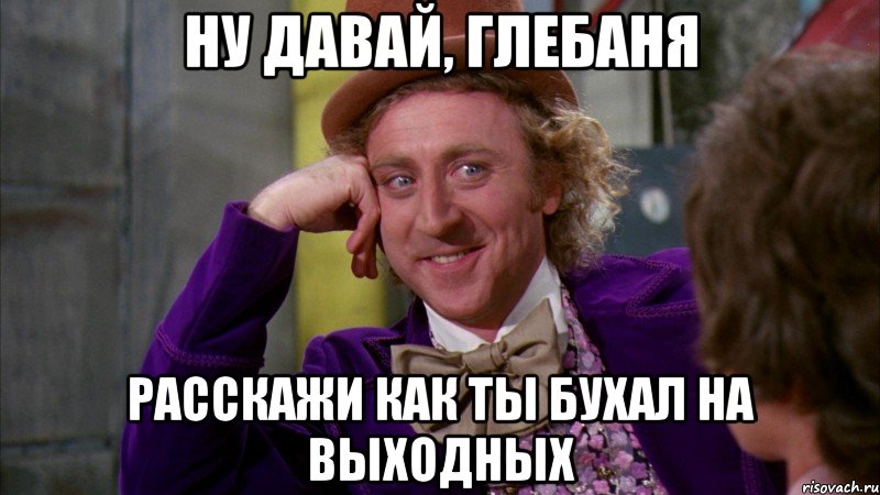 ну давай, глебаня расскажи как ты бухал на выходных, Мем Ну давай расскажи (Вилли Вонка)