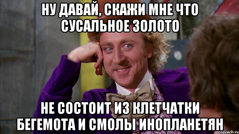 ну давай, скажи мне что сусальное золото не состоит из клетчатки бегемота и смолы инопланетян, Мем Ну давай расскажи (Вилли Вонка)