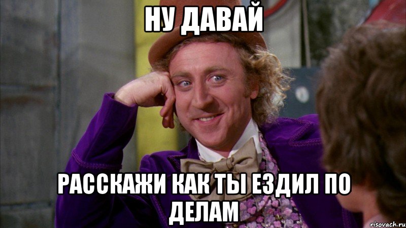 ну давай расскажи как ты ездил по делам, Мем Ну давай расскажи (Вилли Вонка)