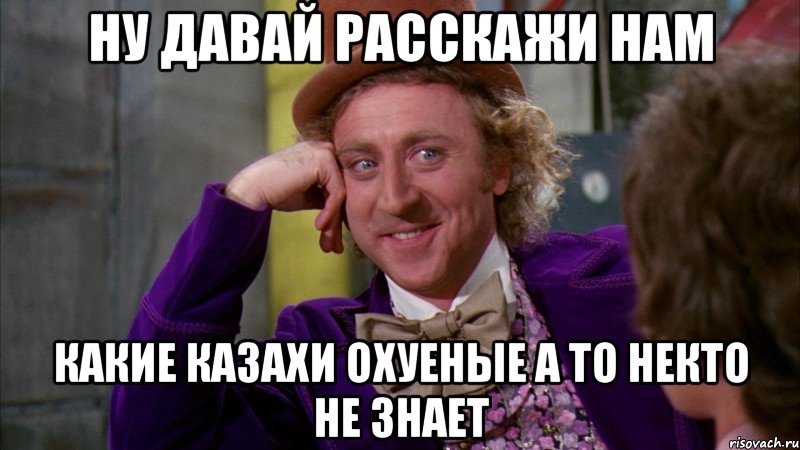 ну давай расскажи нам какие казахи охуеные а то некто не знает, Мем Ну давай расскажи (Вилли Вонка)