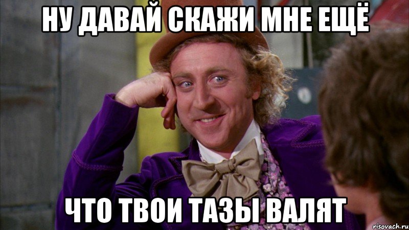 ну давай скажи мне ещё что твои тазы валят, Мем Ну давай расскажи (Вилли Вонка)