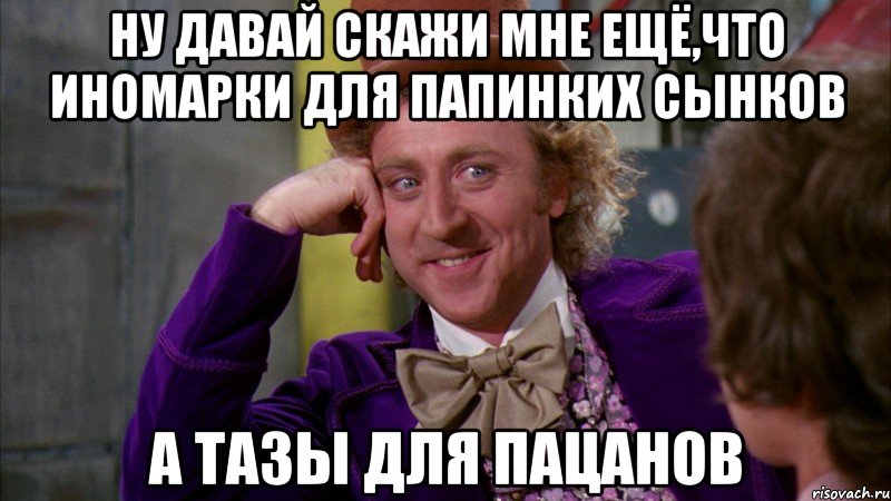 ну давай скажи мне ещё,что иномарки для папинких сынков а тазы для пацанов, Мем Ну давай расскажи (Вилли Вонка)