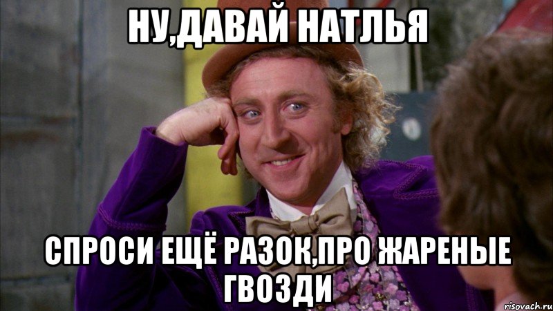 ну,давай натлья спроси ещё разок,про жареные гвозди, Мем Ну давай расскажи (Вилли Вонка)