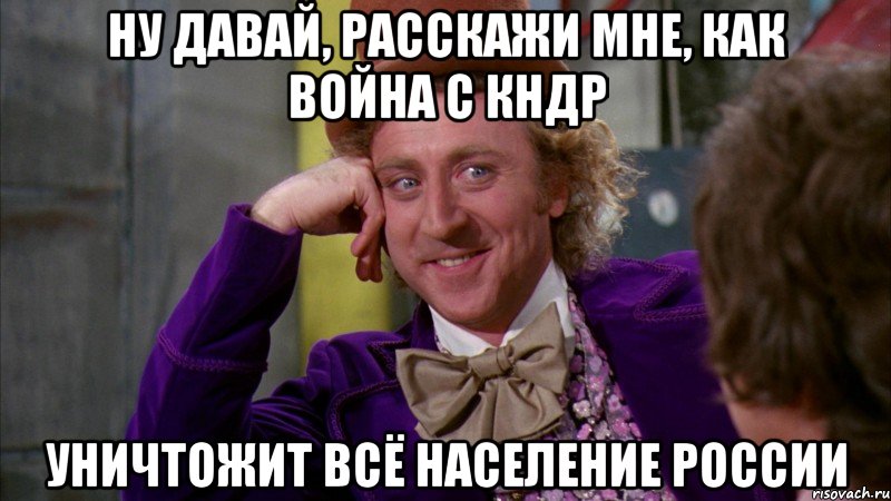 ну давай, расскажи мне, как война с кндр уничтожит всё население россии, Мем Ну давай расскажи (Вилли Вонка)