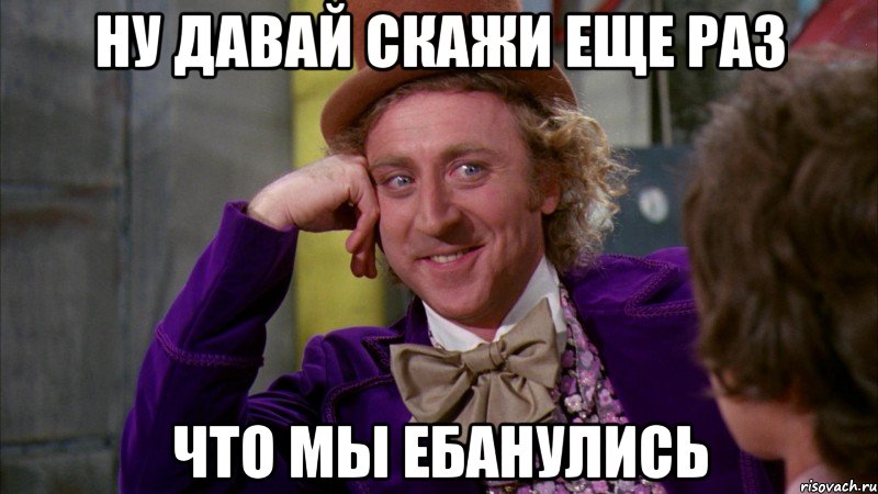 ну давай скажи еще раз что мы ебанулись, Мем Ну давай расскажи (Вилли Вонка)