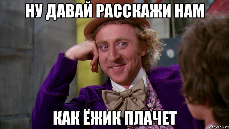 ну давай расскажи нам как ёжик плачет, Мем Ну давай расскажи (Вилли Вонка)