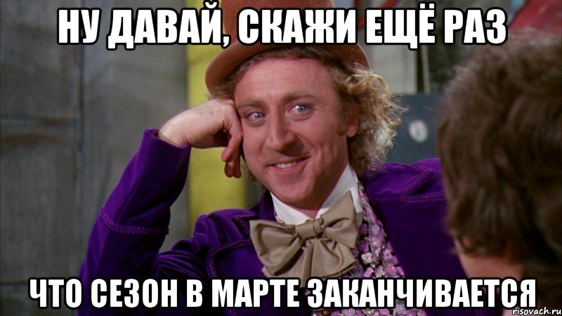ну давай, скажи ещё раз что сезон в марте заканчивается, Мем Ну давай расскажи (Вилли Вонка)