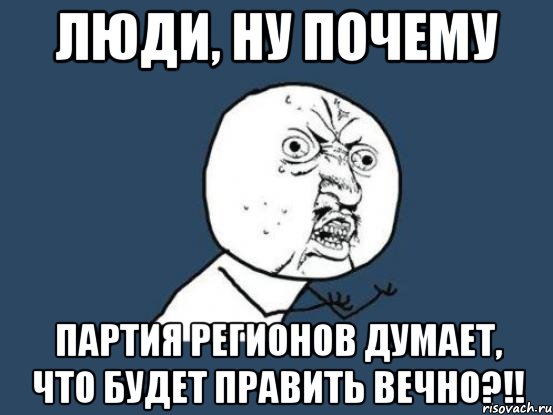 люди, ну почему партия регионов думает, что будет править вечно?!!, Мем Ну почему