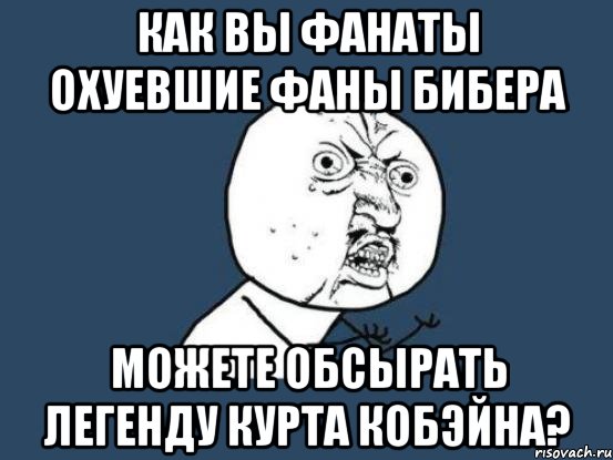 как вы фанаты охуевшие фаны бибера можете обсырать легенду курта кобэйна?, Мем Ну почему