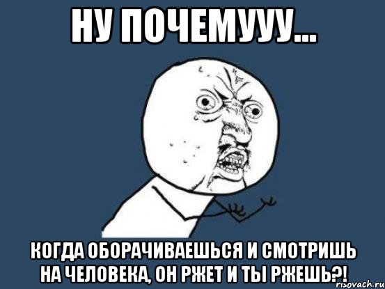 ну почемууу... когда оборачиваешься и смотришь на человека, он ржет и ты ржешь?!, Мем Ну почему