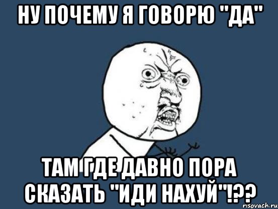 ну почему я говорю "да" там где давно пора сказать "иди нахуй"!??, Мем Ну почему