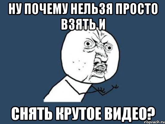 ну почему нельзя просто взять и снять крутое видео?, Мем Ну почему