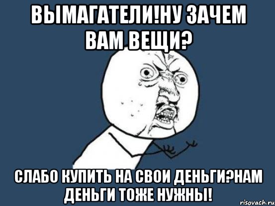 вымагатели!ну зачем вам вещи? слабо купить на свои деньги?нам деньги тоже нужны!, Мем Ну почему